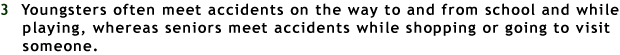 3 Youngsters often meet accidents on the way to and from school and while playing, whereas seniors meet accidents while shopping or going to visit someone.